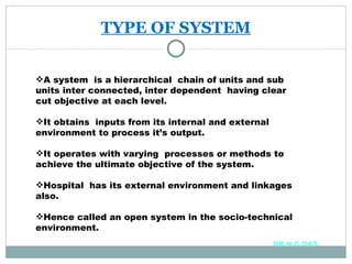 TYPE OF SYSTEM A system  is a hierarchical  chain of units and sub units inter connected, inter dependent  having clear cut objective at each level. It obtains  inputs from its internal and external environment to process it’s output. It operates with varying  processes or methods to achieve the ultimate objective of the system. Hospital  has its external environment and linkages also. Hence called an open system in the socio-technical environment. DR.N.C.DAS 