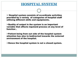 HOSPITAL SYSTEM Hospital system consists of co-ordinate activities provided by a variety  of categories of hospital staff utilising different skills and equipments. Quality of output in the system is an important variable that affects inputand process at any level of function . Patient being from out side of the hospital system attention has also to bedirected towards the external environment of the hospital. Hence the hospital system is not a closed system. 