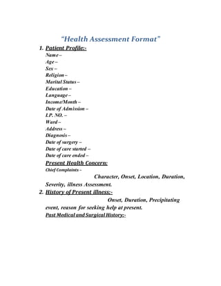 “Health Assessment Format”
1. Patient Profile:-
Name–
Age –
Sex –
Religion–
Marital Status–
Education –
Language–
Income/Month –
Date of Admission –
I.P. NO. –
Ward –
Address –
Diagnosis–
Date of surgery –
Date of care started –
Date of care ended –
Present Health Concern:
Chief Complaints –
Character, Onset, Location, Duration,
Severity, illness Assessment.
2. History of Present illness;-
Onset, Duration, Precipitating
event, reason for seeking help at present.
Past Medical and Surgical History;-
 