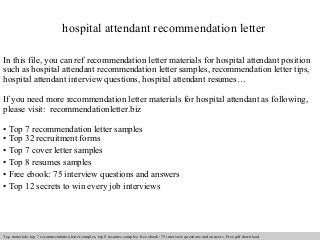 hospital attendant recommendation letter 
In this file, you can ref recommendation letter materials for hospital attendant position 
such as hospital attendant recommendation letter samples, recommendation letter tips, 
hospital attendant interview questions, hospital attendant resumes… 
If you need more recommendation letter materials for hospital attendant as following, 
please visit: recommendationletter.biz 
• Top 7 recommendation letter samples 
• Top 32 recruitment forms 
• Top 7 cover letter samples 
• Top 8 resumes samples 
• Free ebook: 75 interview questions and answers 
• Top 12 secrets to win every job interviews 
Interview questions and answers – free download/ pdf and ppt file 
Top materials: top 7 recommendation letter samples, top 8 resumes samples, free ebook: 75 interview questions and answers. Free pdf download 
 