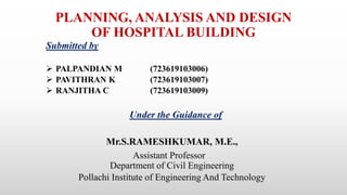 PLANNING, ANALYSIS AND DESIGN
OF HOSPITAL BUILDING
Submitted by
 PALPANDIAN M (723619103006)
 PAVITHRAN K (723619103007)
 RANJITHA C (723619103009)
Under the Guidance of
Mr.S.RAMESHKUMAR, M.E.,
Assistant Professor
Department of Civil Engineering
Pollachi Institute of Engineering And Technology
 