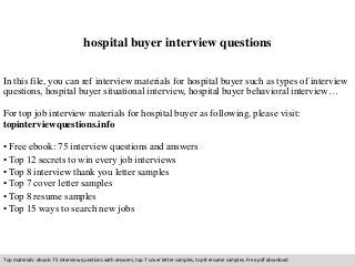 hospital buyer interview questions 
In this file, you can ref interview materials for hospital buyer such as types of interview 
questions, hospital buyer situational interview, hospital buyer behavioral interview… 
For top job interview materials for hospital buyer as following, please visit: 
topinterviewquestions.info 
• Free ebook: 75 interview questions and answers 
• Top 12 secrets to win every job interviews 
• Top 8 interview thank you letter samples 
• Top 7 cover letter samples 
• Top 8 resume samples 
• Top 15 ways to search new jobs 
Top materials: ebook: 75 interview questions with answers, top 7 cover letter samples, top 8 resume samples. Free pdf download 
 
