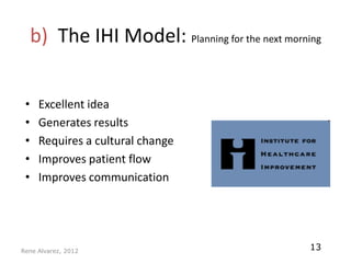 b) The IHI Model: Planning for the next morning


 •    Excellent idea
 •    Generates results
 •    Requires a cultural change
 •    Improves patient flow
 •    Improves communication




Rene Alvarez, 2012
                                                  13
 