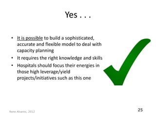 Yes . . .

 • It is possible to build a sophisticated,
   accurate and flexible model to deal with
   capacity planning
 • It requires the right knowledge and skills
 • Hospitals should focus their energies in
   those high leverage/yield
   projects/initiatives such as this one




Rene Alvarez, 2012
                                                25
 