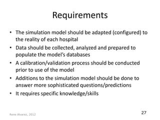 Requirements
• The simulation model should be adapted (configured) to
  the reality of each hospital
• Data should be collected, analyzed and prepared to
  populate the model’s databases
• A calibration/validation process should be conducted
  prior to use of the model
• Additions to the simulation model should be done to
  answer more sophisticated questions/predictions
• It requires specific knowledge/skills


Rene Alvarez, 2012
                                                     27
 