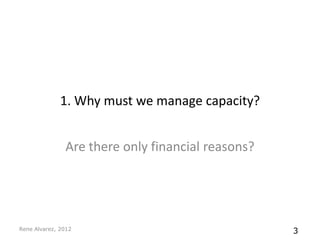 1. Why must we manage capacity?


               Are there only financial reasons?




Rene Alvarez, 2012                                 3
 