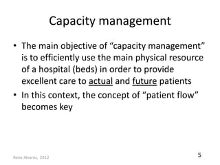 Capacity management
• The main objective of “capacity management”
  is to efficiently use the main physical resource
  of a hospital (beds) in order to provide
  excellent care to actual and future patients
• In this context, the concept of “patient flow”
  becomes key




Rene Alvarez, 2012
                                                5
 