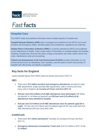 Key facts for England
Latest available figures from HSCIC data and reports show that in 2012-13:
A&E1
:
 There were 18.3 million accident and emergency attendances recorded at major
A&E departments, single specialty A&E departments, walk-in centres and minor
injury units in England; an increase of 4.0 per cent from 2011-12.
 59.0 per cent (10.8 million) of all A&E attendances were discharged ('GP follow-
up required' or 'no follow-up required') and 20.8 per cent (3.8 million) of all
attendances were admitted to hospital.
 42.8 per cent (7.9 million) of all A&E attendances were for patients aged 29 or
under, 16.3 per cent (3.0 million) were for patients aged 20-29. Just under half of all
A&E attendances (49.4 per cent) were male.
In-patient care:
 There were 15.1 million admissions2
recorded, an increase of 0.8 per cent from
2011-12.
 Emergency admissions increased by 1.8 per cent, from 5.2 million in 2011-12, to
5.3 million.
Hospital Care
The HSCIC holds and publishes information about multiple aspects of hospital care.
Hospital Episode Statistics (HES) data is managed and published by the HSCIC and covers
Accident and Emergency (A&E), admitted patient care (inpatients), outpatients and maternity.
Estates Return Information Collection (ERIC) is currently collected by HSCIC and published
by the Department of Health. It has a wide variety of information on hospital estates and facilities,
including; hospital food, land and site areas, energy consumption and costs, waste volume and
costs, maintenance costs and car parking.
Patient-Led Assessments of the Care Environment (PLACE) provides information on non-
clinical services such as cleanliness, food, hydration, and the extent to which the provision of
hospital care with privacy and dignity is supported.
 