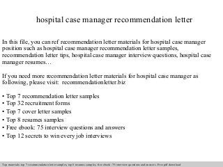 hospital case manager recommendation letter 
In this file, you can ref recommendation letter materials for hospital case manager 
position such as hospital case manager recommendation letter samples, 
recommendation letter tips, hospital case manager interview questions, hospital case 
manager resumes… 
If you need more recommendation letter materials for hospital case manager as 
following, please visit: recommendationletter.biz 
• Top 7 recommendation letter samples 
• Top 32 recruitment forms 
• Top 7 cover letter samples 
• Top 8 resumes samples 
• Free ebook: 75 interview questions and answers 
• Top 12 secrets to win every job interviews 
Interview questions and answers – free download/ pdf and ppt file 
Top materials: top 7 recommendation letter samples, top 8 resumes samples, free ebook: 75 interview questions and answers. Free pdf download 
 