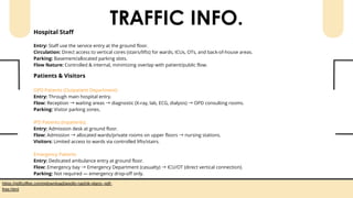 TRAFFIC INFO.
Hospital Staff
Entry: Staff use the service entry at the ground floor.
Circulation: Direct access to vertical cores (stairs/lifts) for wards, ICUs, OTs, and back-of-house areas.
Parking: Basement/allocated parking slots.
Flow Nature: Controlled & internal, minimizing overlap with patient/public flow.
Patients & Visitors
OPD Patients (Outpatient Department)
Entry: Through main hospital entry.
Flow: Reception →waiting areas →diagnostic (X-ray, lab, ECG, dialysis) →OPD consulting rooms.
Parking: Visitor parking zones.
IPD Patients (Inpatients)
Entry: Admission desk at ground floor.
Flow: Admission →allocated wards/private rooms on upper floors →nursing stations.
Visitors: Limited access to wards via controlled lifts/stairs.
Emergency Patients
Entry: Dedicated ambulance entry at ground floor.
Flow: Emergency bay →Emergency Department (casualty) →ICU/OT (direct vertical connection).
Parking: Not required — emergency drop-off only.
https://pdfcoffee.com/qdownload/apollo-nashik-plans--pdf-
free.html
 