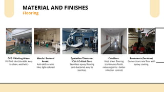 Flooring
MATERIAL AND FINISHES
OPD / Waiting Areas:
Vitrified tiles (durable, easy
to clean, aesthetic)
Wards / General
Areas:
Anti-skid ceramic
tiles, light-colored
Operation Theatres /
ICUs / Critical Care:
Seamless epoxy flooring
(anti-bacterial, easy to
sterilize).
Corridors:
Vinyl sheet flooring
(continuous finish,
reduces joints = better
infection control)
Basements (Services):
Cement concrete floor with
epoxy coating.
 