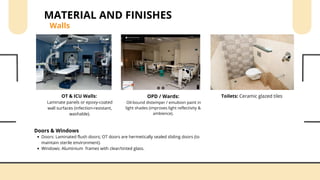 OPD / Wards:
Oil-bound distemper / emulsion paint in
light shades (improves light reflectivity &
ambience).
OT & ICU Walls:
Laminate panels or epoxy-coated
wall surfaces (infection-resistant,
washable).
Toilets: Ceramic glazed tiles
Walls
MATERIAL AND FINISHES
Doors & Windows
Doors: Laminated flush doors; OT doors are hermetically sealed sliding doors (to
maintain sterile environment).
Windows: Aluminium frames with clear/tinted glass.
 