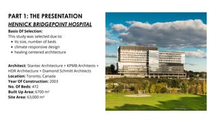 PART 1: THE PRESENTATION
Basis Of Selection:
This study was selected due to:
its size, number of beds
climate responsive design
healing centered architecture
Architect: Stantec Architecture + KPMB Architects +
HDR Architecture + Diamond Schmitt Architects
Location: Toronto, Canada
Year Of Construction: 2003
No. Of Beds: 472
Built Up Area: 6700 m²
Site Area: 63,000 m²
HENNICK BRIDGEPOINT HOSPITAL
 