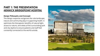 PART 1: THE PRESENTATION
Design Philosophy and Concept:
The design response recognizes the role landscape,
nature and community play in supporting health. It
optimizes the therapeutic benefits of natural light,
access to nature, and views of the surrounding park
and city skyline to ensure patients and staff feel
constantly connected to the world outside.
HENNICK BRIDGEPOINT HOSPITAL
 