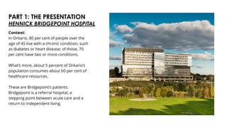 PART 1: THE PRESENTATION
HENNICK BRIDGEPOINT HOSPITAL
Context:
In Ontario, 80 per cent of people over the
age of 45 live with a chronic condition, such
as diabetes or heart disease; of those, 70
per cent have two or more conditions.
What’s more, about 5 percent of Ontario’s
population consumes about 60 per cent of
healthcare resources.
These are Bridgepoint’s patients.
Bridgepoint is a referral hospital, a
stepping point between acute care and a
return to independent living.
 