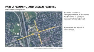 PART 2: PLANNING AND DESIGN FEATURES
Site Context: Transportion
Address & approach:
1 Bridgepoint Drive, at Broadview
Ave & Gerrard St E; campus
includes the historic Don Jail.
Access roads are marked in
yellow arrows.
Hennick Bridgepoint Maps, Directions and Parking | Sinai Health
 