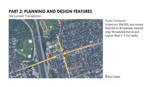 PART 2: PLANNING AND DESIGN FEATURES
Site Context: Transportion
Public Transport:
Streetcars 504/505, bus routes
8/62/94 on Broadview; nearest
stop “Broadview Ave at Jack
Layton Way” (~3 min walk).
Bus Stops
 