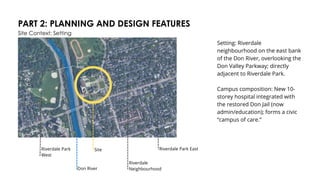 PART 2: PLANNING AND DESIGN FEATURES
Site Context: Setting
Setting: Riverdale
neighbourhood on the east bank
of the Don River, overlooking the
Don Valley Parkway; directly
adjacent to Riverdale Park.
Campus composition: New 10-
storey hospital integrated with
the restored Don Jail (now
admin/education); forms a civic
“campus of care.”
Don River
Site Riverdale Park East
Riverdale
Neighbourhood
Riverdale Park
West
 