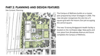 PART 2: PLANNING AND DESIGN FEATURES
Site Context: Planning
The Campus of Wellness builds on a master
plan prepared by Urban Strategies in 2006. The
new site plan reorganizes the site into a 9-
square grid with the historic Don Jail occupying
the central square.
The new 10-storey Bridgepoint Health facility is
located on the northwest edge. New parks and
civic plaza from Broadview Avenue and future
completes the Campus of Wellness.
 