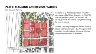 PART 2: PLANNING AND DESIGN FEATURES
Site Context: Planning
The Campus of Wellness builds on a master
plan prepared by Urban Strategies in 2006. The
new site plan reorganizes the site into a 9-
square grid with the historic Don Jail occupying
the central square.
The new 10-storey Bridgepoint Health facility is
located on the northwest edge. New parks and
civic plaza from Broadview Avenue and future
completes the Campus of Wellness.
 