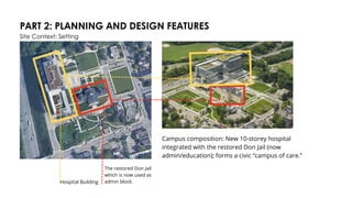 PART 2: PLANNING AND DESIGN FEATURES
Site Context: Setting
Campus composition: New 10-storey hospital
integrated with the restored Don Jail (now
admin/education); forms a civic “campus of care.”
Hospital Building
The restored Don Jail
which is now used as
admin block.
 