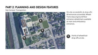 PART 2: PLANNING AND DESIGN FEATURES
Site Context: Transportion
On-site accessibility & drop-offs:
All entrances accessible; Wheel-
Trans stop at ground-floor
entrance; wheelchairs available
at main and ambulatory
entrances.
Points of wheelchair
drop offs at site.
 