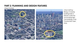PART 2: PLANNING AND DESIGN FEATURES
Urban Context:
Urban Setting:
Being a 10 storey
building itself, it
blends in with the
surrounding high-
rise buildings in the
Toronto East Town
Area.
 