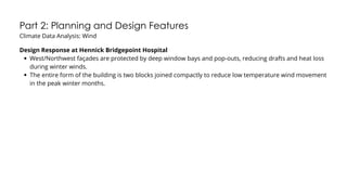 Part 2: Planning and Design Features
Climate Data Analysis: Wind
Design Response at Hennick Bridgepoint Hospital
West/Northwest façades are protected by deep window bays and pop-outs, reducing drafts and heat loss
during winter winds.
The entire form of the building is two blocks joined compactly to reduce low temperature wind movement
in the peak winter months.
 