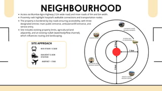 NEIGHBOURHOOD
.5
km
1 km
5
km
MINATAI THAKRE
INDOOR STADIUM
KK WAGH INST.
OF ENGINEERING
SWATANTRA VEER
SAWARKAR SMARAK
LONDON PALACE
CHATRAPATI SHIVAJI
MAHARAJ UDDANPUL
Access via Mumbai-Agra Highway (12m wide road) and inner roads of 9m and 6m width.
Proximity radii highlight hospital’s walkable connections and transportation nodes:
SITE APPROACH
The property is bordered by key roads ensuring accessibility, with three
designated entries: main public entrance, ambulance/ER entrance, and
service entry.
Site includes existing property limits, agricultural land
adjacently, and an existing nullah (waterbody/flow channel),
which influences routing and landscaping.
 