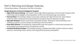 Part 2: Planning and Design Features
Climate Data Analysis: Temperature And Solar Orientation
Design Response at Hennick Bridgepoint Hospital
High-Performance Glazing: The hospital utilizes high-efficiency glazing to minimize solar heat gain while
maximizing natural daylight, enhancing patient comfort and reducing energy consumption.
Thermal Mass: The building's design incorporates materials with high thermal mass, which help to
moderate indoor temperatures by absorbing heat during the day and releasing it at night.
Operable Windows: Patient rooms feature operable windows, allowing for natural ventilation and
enabling occupants to control airflow, contributing to thermal comfort.
Snow Melt Systems: The hospital has implemented snow melt systems in critical areas to prevent ice
accumulation, ensuring safe access during winter months.
Insulated Building Envelope: The building envelope is designed with high insulation values to reduce
heat loss, maintaining indoor comfort and energy efficiency during cold weather.
Hennick Bridgepoint Hospital | Toronto, ON, Canada | Plenary
 
