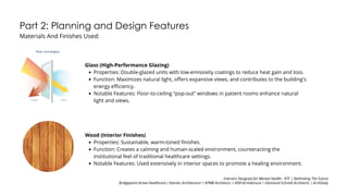 Part 2: Planning and Design Features
Materials And Finishes Used:
Glass (High-Performance Glazing)
Properties: Double-glazed units with low-emissivity coatings to reduce heat gain and loss.
Function: Maximizes natural light, offers expansive views, and contributes to the building's
energy efficiency.
Notable Features: Floor-to-ceiling “pop-out” windows in patient rooms enhance natural
light and views.
Wood (Interior Finishes)
Properties: Sustainable, warm-toned finishes.
Function: Creates a calming and human-scaled environment, counteracting the
institutional feel of traditional healthcare settings.
Notable Features: Used extensively in interior spaces to promote a healing environment.
Interiors Designed for Mental Health - RTF | Rethinking The Future
Bridgepoint Active Healthcare / Stantec Architecture + KPMB Architects + HDR Architecture + Diamond Schmitt Architects | ArchDaily
 