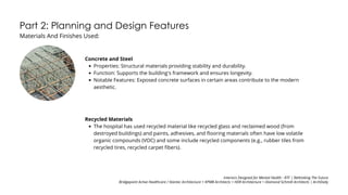 Part 2: Planning and Design Features
Materials And Finishes Used:
Concrete and Steel
Properties: Structural materials providing stability and durability.
Function: Supports the building's framework and ensures longevity.
Notable Features: Exposed concrete surfaces in certain areas contribute to the modern
aesthetic.
Recycled Materials
The hospital has used recycled material like recycled glass and reclaimed wood (from
destroyed buildings) and paints, adhesives, and flooring materials often have low volatile
organic compounds (VOC) and some include recycled components (e.g., rubber tiles from
recycled tires, recycled carpet fibers).
Interiors Designed for Mental Health - RTF | Rethinking The Future
Bridgepoint Active Healthcare / Stantec Architecture + KPMB Architects + HDR Architecture + Diamond Schmitt Architects | ArchDaily
 