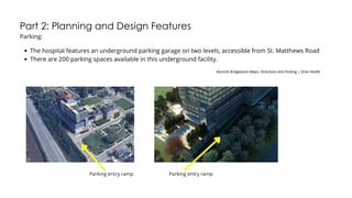 Part 2: Planning and Design Features
Parking:
The hospital features an underground parking garage on two levels, accessible from St. Matthews Road
There are 200 parking spaces available in this underground facility.
Hennick Bridgepoint Maps, Directions and Parking | Sinai Health
Parking entry ramp Parking entry ramp
 