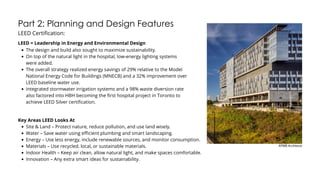 Part 2: Planning and Design Features
LEED Certification:
The design and build also sought to maximize sustainability.
On top of the natural light in the hospital, low-energy lighting systems
were added.
The overall strategy realized energy savings of 29% relative to the Model
National Energy Code for Buildings (MNECB) and a 32% improvement over
LEED baseline water use.
Integrated stormwater irrigation systems and a 98% waste diversion rate
also factored into HBH becoming the first hospital project in Toronto to
achieve LEED Silver certification.
LEED = Leadership in Energy and Environmental Design
KPMB Architects
Key Areas LEED Looks At
Site & Land – Protect nature, reduce pollution, and use land wisely.
Water – Save water using efficient plumbing and smart landscaping.
Energy – Use less energy, include renewable sources, and monitor consumption.
Materials – Use recycled, local, or sustainable materials.
Indoor Health – Keep air clean, allow natural light, and make spaces comfortable.
Innovation – Any extra smart ideas for sustainability.
 