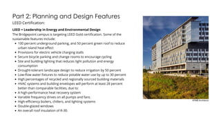 Part 2: Planning and Design Features
LEED Certification:
The Bridgepoint campus is targeting LEED Gold certification. Some of the
sustainable features include:
100 percent underground parking, and 50 percent green roof to reduce
urban island heat effect
Provisions for electric vehicle charging stalls
Secure bicycle parking and change rooms to encourage cycling
Site and building lighting that reduces light pollution and energy
consumption
Drought-tolerant landscape design to reduce irrigation by 50 percent
Low-flow water fixtures to reduce potable water use by up to 30 percent
High percentages of recycled and regionally sourced building materials
HVAC systems and building envelopes will perform at least 28 percent
better than comparable facilities, due to:
A high-performance heat recovery system
Variable frequency drives on all pumps and fans
High-efficiency boilers, chillers, and lighting systems
Double-glazed windows
An overall roof insulation of R-30.
LEED = Leadership in Energy and Environmental Design
KPMB Architects
 