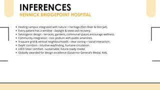 INFERENCES
HENNICK BRIDGEPOINT HOSPITAL
Healing campus integrated with nature + heritage (Don River & Don Jail).
Every patient has a window - daylight & views aid recovery.
Salutogenic design - terraces, gardens, communal spaces encourage wellness.
Community integration - civic podium with public amenities.
9-square grid & vertical neighbourhoods - clear zoning + social interaction.
Daylit corridors - intuitive wayfinding, humane circulation.
LEED Silver certified - sustainable, future-ready model.
Globally awarded for design excellence (Governor General’s Medal, AIA).
 