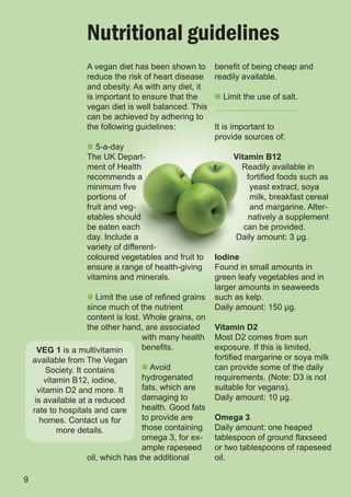 Nutritional guidelines
                  A vegan diet has been shown to      benefit of being cheap and
                  reduce the risk of heart disease    readily available.
                  and obesity. As with any diet, it
                  is important to ensure that the     n Limit the use of salt.
                  vegan diet is well balanced. This
                  can be achieved by adhering to
                  the following guidelines:           It is important to
                                                      provide sources of:
                  n 5-a-day
                  The UK Depart-                           Vitamin B12
                  ment of Health                             Readily available in
                  recommends a                                 fortified foods such as
                  minimum five                                  yeast extract, soya
                  portions of                                   milk, breakfast cereal
                  fruit and veg-                                and margarine. Alter-
                  etables should                               natively a supplement
                  be eaten each                               can be provided.
                  day. Include a                           Daily amount: 3 µg.
                  variety of different-
                  coloured vegetables and fruit to    Iodine
                  ensure a range of health-giving     Found in small amounts in
                  vitamins and minerals.              green leafy vegetables and in
                                                      larger amounts in seaweeds
                 n Limit the use of refined grains    such as kelp.
                 since much of the nutrient           Daily amount: 150 µg.
                 content is lost. Whole grains, on
                 the other hand, are associated       Vitamin D2
                                  with many health    Most D2 comes from sun
     VEG 1 is a multivitamin      benefits.           exposure. If this is limited,
    available from The Vegan                          fortified margarine or soya milk
         Society. It contains     n Avoid             can provide some of the daily
        vitamin B12, iodine,      hydrogenated        requirements. (Note: D3 is not
      vitamin D2 and more. It     fats, which are     suitable for vegans).
     is available at a reduced    damaging to         Daily amount: 10 µg.
    rate to hospitals and care    health. Good fats
       homes. Contact us for      to provide are      Omega 3
            more details.         those containing    Daily amount: one heaped
                                  omega 3, for ex-    tablespoon of ground flaxseed
                                  ample rapeseed      or two tablespoons of rapeseed
                  oil, which has the additional       oil.

9
 