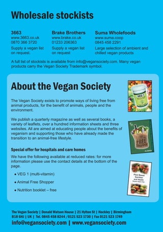 Wholesale stockists
3663                      Brake Brothers             Suma Wholefoods
www.3663.co.uk            www.brake.co.uk            www.suma.coop
0870 366 3720             01233 206363               0845 458 2291
Supply a vegan list       Supply a vegan list        Large selection of ambient and
on request.               on request                 chilled vegan products

A full list of stockists is available from info@vegansociety.com. Many vegan
products carry the Vegan Society Trademark symbol.




About the Vegan Society
The Vegan Society exists to promote ways of living free from
animal products, for the benefit of animals, people and the
environment.

We publish a quarterly magazine as well as several books, a
variety of leaflets, over a hundred information sheets and three
websites. All are aimed at educating people about the benefits of
veganism and supporting those who have already made the
transition to an animal-free lifestyle.


Special offer for hospitals and care homes
We have the following available at reduced rates: for more
information please use the contact details at the bottom of the
page.

 l   VEG 1 (multi-vitamin)

 l   Animal Free Shopper

 l   Nutrition booklet – free




The Vegan Society | Donald Watson House | 21 Hylton St | Hockley | Birmingham
B18 6HJ | UK | Tel. 0845 458 8244 /0121 523 1730 | Fax 0121 523 1749
info@vegansociety.com | www.vegansociety.com
 