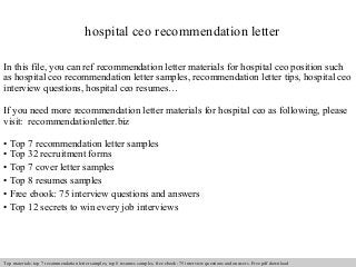 hospital ceo recommendation letter 
In this file, you can ref recommendation letter materials for hospital ceo position such 
as hospital ceo recommendation letter samples, recommendation letter tips, hospital ceo 
interview questions, hospital ceo resumes… 
If you need more recommendation letter materials for hospital ceo as following, please 
visit: recommendationletter.biz 
• Top 7 recommendation letter samples 
• Top 32 recruitment forms 
• Top 7 cover letter samples 
• Top 8 resumes samples 
• Free ebook: 75 interview questions and answers 
• Top 12 secrets to win every job interviews 
Interview questions and answers – free download/ pdf and ppt file 
Top materials: top 7 recommendation letter samples, top 8 resumes samples, free ebook: 75 interview questions and answers. Free pdf download 
 