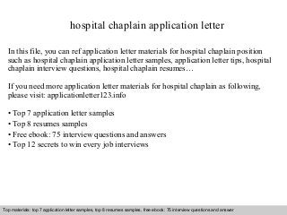 hospital chaplain application letter 
In this file, you can ref application letter materials for hospital chaplain position 
such as hospital chaplain application letter samples, application letter tips, hospital 
chaplain interview questions, hospital chaplain resumes… 
If you need more application letter materials for hospital chaplain as following, 
please visit: applicationletter123.info 
• Top 7 application letter samples 
• Top 8 resumes samples 
• Free ebook: 75 interview questions and answers 
• Top 12 secrets to win every job interviews 
Top materials: top 7 application letter samples, top 8 resumes samples, free ebook: 75 interview questions and answer 
Interview questions and answers – free download/ pdf and ppt file 
 
