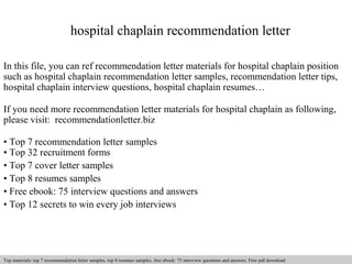 hospital chaplain recommendation letter 
In this file, you can ref recommendation letter materials for hospital chaplain position 
such as hospital chaplain recommendation letter samples, recommendation letter tips, 
hospital chaplain interview questions, hospital chaplain resumes… 
If you need more recommendation letter materials for hospital chaplain as following, 
please visit: recommendationletter.biz 
• Top 7 recommendation letter samples 
• Top 32 recruitment forms 
• Top 7 cover letter samples 
• Top 8 resumes samples 
• Free ebook: 75 interview questions and answers 
• Top 12 secrets to win every job interviews 
Interview questions and answers – free download/ pdf and ppt file 
Top materials: top 7 recommendation letter samples, top 8 resumes samples, free ebook: 75 interview questions and answers. Free pdf download 
 