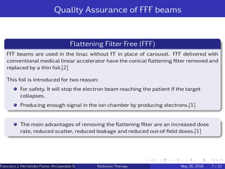 Quality Assurance of FFF beams
Flattening Filter Free (FFF)
FFF beams are used in the linac without FF in place of carousel. FFF delivered with
conventional medical linear accelerator have the conical ﬂattening ﬁlter removed and
replaced by a thin foil.[2]
This foil is introduced for two reason:
For safety. It will stop the electron beam reaching the patient if the target
collapses.
Producing enough signal in the ion chamber by producing electrons.[1]
The main advantages of removing the ﬂattening ﬁlter are an increased dose
rate, reduced scatter, reduced leakage and reduced out-of-ﬁeld doses.[1]
Francisco J. Hern´andez Flores (Arcispedale Santa Anna, Ferrara Italy)Radiation Therapy May 26, 2016 7 / 22
 