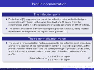 Proﬁle normalization
The inﬂection point
Ponisch et al [3] suggested the use of the inﬂection point at the ﬁeld edge to
renormalize a FFF beam to the same dose level of a FF beam. From this
renormalized proﬁle it is then possible to evaluate penumbra and the ﬁeld size.
The correct evaluation of the inﬂection point position is critical, being located
by deﬁnition at the point of the highest dose gradient. [1]
The re-normalization value
The use of a renormalization factor, compared to the inﬂection point procedure,
allows for a location of the normalization point in a less critical position, at the
proﬁle shoulder, where the FF and the corresponding FFF proﬁles start to diﬀer,
and it is located at the second maximum point of the third derivative of the
proﬁle.
Renorm Factor =
a + b ∗ FS + c ∗ depth
1 + d ∗ FS + e ∗ depth
(1)
Francisco J. Hern´andez Flores (Arcispedale Santa Anna, Ferrara Italy)Radiation Therapy May 26, 2016 9 / 22
 