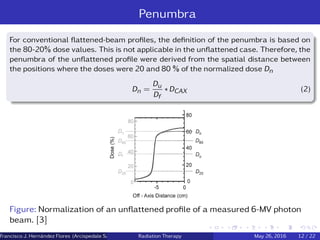 Penumbra
For conventional ﬂattened-beam proﬁles, the deﬁnition of the penumbra is based on
the 80-20% dose values. This is not applicable in the unﬂattened case. Therefore, the
penumbra of the unﬂattened proﬁle were derived from the spatial distance between
the positions where the doses were 20 and 80 % of the normalized dose Dn
Dn =
Du
Df
∗ DCAX (2)
Figure: Normalization of an unﬂattened proﬁle of a measured 6-MV photon
beam. [3]
Francisco J. Hern´andez Flores (Arcispedale Santa Anna, Ferrara Italy)Radiation Therapy May 26, 2016 12 / 22
 