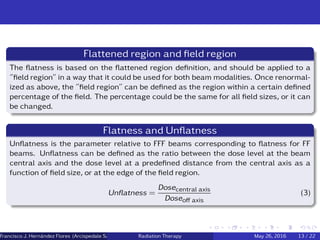 Flattened region and ﬁeld region
The ﬂatness is based on the ﬂattened region deﬁnition, and should be applied to a
”ﬁeld region” in a way that it could be used for both beam modalities. Once renormal-
ized as above, the ”ﬁeld region” can be deﬁned as the region within a certain deﬁned
percentage of the ﬁeld. The percentage could be the same for all ﬁeld sizes, or it can
be changed.
Flatness and Unﬂatness
Unﬂatness is the parameter relative to FFF beams corresponding to ﬂatness for FF
beams. Unﬂatness can be deﬁned as the ratio between the dose level at the beam
central axis and the dose level at a predeﬁned distance from the central axis as a
function of ﬁeld size, or at the edge of the ﬁeld region.
Unﬂatness =
Dosecentral axis
Doseoﬀ axis
(3)
Francisco J. Hern´andez Flores (Arcispedale Santa Anna, Ferrara Italy)Radiation Therapy May 26, 2016 13 / 22
 