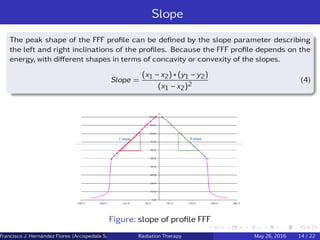 Slope
The peak shape of the FFF proﬁle can be deﬁned by the slope parameter describing
the left and right inclinations of the proﬁles. Because the FFF proﬁle depends on the
energy, with diﬀerent shapes in terms of concavity or convexity of the slopes.
Slope =
(x1 − x2) ∗ (y1 − y2)
(x1 − x2)2
(4)
Figure: slope of proﬁle FFF
Francisco J. Hern´andez Flores (Arcispedale Santa Anna, Ferrara Italy)Radiation Therapy May 26, 2016 14 / 22
 