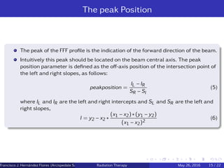 The peak Position
The peak of the FFF proﬁle is the indication of the forward direction of the beam.
Intuitively this peak should be located on the beam central axis. The peak
position parameter is deﬁned as the oﬀ-axis position of the intersection point of
the left and right slopes, as follows:
peakposition =
IL − IR
SR − Sl
(5)
where IL and IR are the left and right intercepts and SL and SR are the left and
right slopes,
I = y2 − x2 ∗
(x1 − x2) ∗ (y1 − y2)
(x1 − x2)2
(6)
Francisco J. Hern´andez Flores (Arcispedale Santa Anna, Ferrara Italy)Radiation Therapy May 26, 2016 15 / 22
 