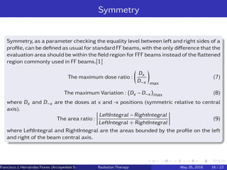Symmetry
Symmetry, as a parameter checking the equality level between left and right sides of a
proﬁle, can be deﬁned as usual for standard FF beams, with the only diﬀerence that the
evaluation area should be within the ﬁeld region for FFF beams instead of the ﬂattened
region commonly used in FF beams.[1]
The maximum dose ratio :
Dx
D−x max
(7)
The maximum Variation : (Dx − D−x)max (8)
where Dx and D−x are the doses at x and -x positions (symmetric relative to central
axis).
The area ratio :
LeftIntegral − RightIntegral
LeftIntegral + RightIntegral
(9)
where LeftIntegral and RightIntegral are the areas bounded by the proﬁle on the left
and right of the beam central axis.
Francisco J. Hern´andez Flores (Arcispedale Santa Anna, Ferrara Italy)Radiation Therapy May 26, 2016 16 / 22
 