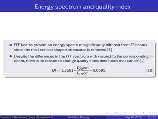 Energy spectrum and quality index
FFF beams present an energy spectrum signiﬁcantly diﬀerent from FF beams
since the thick conical shaped attenuator is removed.[1]
Despite the diﬀerences in the FFF spectrum with respect to the corresponding FF
beam, there is no reason to change quality index deﬁnitions that can be.[1]
QI = 1.2661 ∗
D20cm
D10cm
− 0.0595. (10)
Francisco J. Hern´andez Flores (Arcispedale Santa Anna, Ferrara Italy)Radiation Therapy May 26, 2016 17 / 22
 