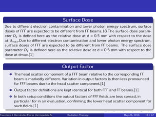 Surface Dose
Due to diﬀerent electron contamination and lower photon energy spectrum, surface
doses of FFF are expected to be diﬀerent from FF beams.18 The surface dose param-
eter Ds is deﬁned here as the relative dose at d = 0.5 mm with respect to the dose
at dmax.Due to diﬀerent electron contamination and lower photon energy spectrum,
surface doses of FFF are expected to be diﬀerent from FF beams. The surface dose
parameter Ds is deﬁned here as the relative dose at d = 0.5 mm with respect to the
dose at dmax.[1]
Output Factor
The head scatter component of a FFF beam relative to the corresponding FF
beam is markedly diﬀerent. Variation in output factors is then less pronounced
for FFF beams due to the head scatter component.[1]
Output factor deﬁnitions are kept identical for both FFF and FF beams.[1]
In both setup conditions the output factors of FFF ﬁelds are less spread, in
particular for in air evaluation, conﬁrming the lower head scatter component for
such ﬁelds.[1]
Francisco J. Hern´andez Flores (Arcispedale Santa Anna, Ferrara Italy)Radiation Therapy May 26, 2016 18 / 22
 